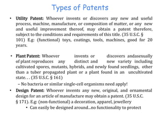 Types of Patents
• Utility Patent: Whoever invents or discovers any new and useful
process, machine, manufacture, or composition of matter, or any new
and useful improvement thereof, may obtain a patent therefore,
subject to the conditions and requirements of this title. (35 U.S.C. §
101) E.g: (functional) toys, coatings, tools, machines, good for 20
years.
• Plant Patent: Whoever invents or discovers andasexually
of plant reproduces any distinct and new variety including
cultivated spores, mutants, hybrids, and newly found seedlings, other
than a tuber propagated plant or a plant found in an uncultivated
state. . . (35 U.S.C. § 161)
– No bacteria or similar single-cell organisms need apply!
• Design Patent: Whoever invents any new, original, and ornamental
design for an article of manufacture may obtain a patent. (35 U.S.C.
§ 171). E.g: (non-functional) a decoration, apparel, jewellery
• Can easily be designed around...no functionality to protect
 