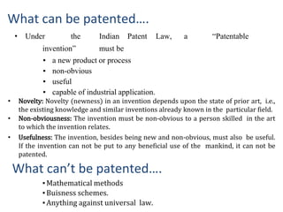 What can be patented….
• Under the Indian Patent Law, a “Patentable
invention” must be
▪ a new product or process
▪ non-obvious
▪ useful
▪ capable of industrial application.
What can’t be patented….
▪Mathematical methods
▪Buisness schemes.
▪Anything against universal law.
• Novelty: Novelty (newness) in an invention depends upon the state of prior art, i.e.,
the existing knowledge and similar inventions already known in the particular field.
• Non-obviousness: The invention must be non-obvious to a person skilled in the art
to which the invention relates.
• Usefulness: The invention, besides being new and non-obvious, must also be useful.
If the invention can not be put to any beneficial use of the mankind, it can not be
patented.
 