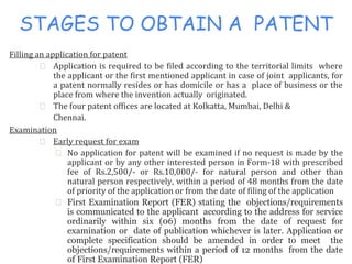 STAGES TO OBTAIN A PATENT
Filling an application for patent
⮚ Application is required to be filed according to the territorial limits where
the applicant or the first mentioned applicant in case of joint applicants, for
a patent normally resides or has domicile or has a place of business or the
place from where the invention actually originated.
⮚ The four patent offices are located at Kolkatta, Mumbai, Delhi &
Chennai.
Examination
⮚ Early request for exam
⮚ No application for patent will be examined if no request is made by the
applicant or by any other interested person in Form-18 with prescribed
fee of Rs.2,500/- or Rs.10,000/- for natural person and other than
natural person respectively, within a period of 48 months from the date
of priority of the application or from the date of filing of the application
⮚ First Examination Report (FER) stating the objections/requirements
is communicated to the applicant according to the address for service
ordinarily within six (06) months from the date of request for
examination or date of publication whichever is later. Application or
complete specification should be amended in order to meet the
objections/requirements within a period of 12 months from the date
of First Examination Report (FER)
 