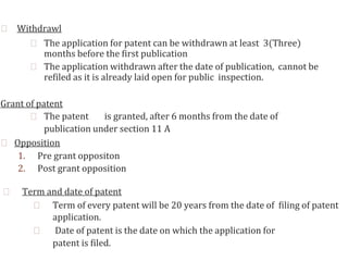 ⮚ Withdrawl
⮚ The application for patent can be withdrawn at least 3(Three)
months before the first publication
⮚ The application withdrawn after the date of publication, cannot be
refiled as it is already laid open for public inspection.
Grant of patent
⮚ The patent is granted, after 6 months from the date of
publication under section 11 A
⮚ Opposition
1. Pre grant oppositon
2. Post grant opposition
⮚ Term and date of patent
⮚ Term of every patent will be 20 years from the date of filing of patent
application.
⮚ Date of patent is the date on which the application for
patent is filed.
 