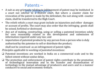 Patents –
Infringement..• A suit as any grievance relating to infringement of patent may be instituted in
a court not inferior to a District court. But where a counter claim for
revocation of the patent is made by the defendant, the suit along with counter
claim, shall be transferred to the High Court.
• The reliefs which a court may grant include an injunction and either damages
or account of profits. The court may also order that the infringing goods shall
be seized, forfeited or destroyed.
• Any act of making, constructing, using or selling a patented invention solely
for uses reasonably related to the development and submission of
information required under any law; and
• importation of patented products by any person from a person who is duly
authorised by the patentee to sell or distribute the product;
shall not be construed as an infringement of patent rights.
Principles applicable to working of patented inventions:
❑ Patented inventions are worked in India on a commercial scale and to the
fullest extent without undue delay.
❑ The protection and enforcement of patent rights contribute to the promotion
of technological innovation and to the transfer and dissemination of
technology to the mutual advantage of producers and users and in a manner
conducive to social and economic welfare.
 