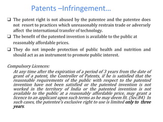 Patents –Infringement…
❑ The patent right is not abused by the patentee and the patentee does
not resort to practices which unreasonably restrain trade or adversely
affect the international transfer of technology.
❑ The benefit of the patented invention is available to the public at
reasonably affordable prices.
❑ They do not impede protection of public health and nutrition and
should act as an instrument to promote public interest.
Compulsory Licences:
At any time after the expiration of a period of 3 years from the date of
grant of a patent, the Controller of Patents, if he is satisfied that the
reasonable requirements of the public with respect to the patented
invention have not been satisfied or the patented invention is not
worked in the territory of India or the patented invention is not
available to the public at a reasonably affordable price, may grant a
licence to an applicant upon such terms as he may deem fit. (Sec.84) In
such cases, the patentee’s exclusive right to use is limited only to three
years.
 