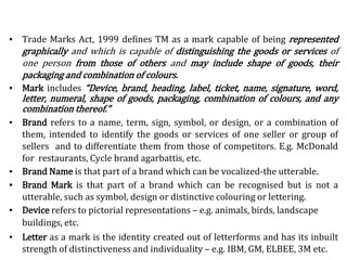 ▪ Trade Marks Act, 1999 defines TM as a mark capable of being represented
graphically and which is capable of distinguishing the goods or services of
one person from those of others and may include shape of goods, their
packaging and combination of colours.
▪ Mark includes “Device, brand, heading, label, ticket, name, signature, word,
letter, numeral, shape of goods, packaging, combination of colours, and any
combination thereof.”
▪ Brand refers to a name, term, sign, symbol, or design, or a combination of
them, intended to identify the goods or services of one seller or group of
sellers and to differentiate them from those of competitors. E.g. McDonald
for restaurants, Cycle brand agarbattis, etc.
▪ Brand Name is that part of a brand which can be vocalized-the utterable.
▪ Brand Mark is that part of a brand which can be recognised but is not a
utterable, such as symbol, design or distinctive colouring or lettering.
▪ Device refers to pictorial representations – e.g. animals, birds, landscape
buildings, etc.
▪ Letter as a mark is the identity created out of letterforms and has its inbuilt
strength of distinctiveness and individuality – e.g. IBM, GM, ELBEE, 3M etc.
 