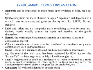 TRADE MARKS TERMS EXPLANATION
▪ Numerals can be registered as trade mark upon evidence of user, e.g. 555,
501
▪ Symbols may take the shape of brand or logos. A logo is a visual depiction of a
manufacturer or company and gives an identity to it. E.g. B.M.W., Maruti,
Benz etc.
• Label and ticket mean a composite mark containing various features incl.
devices, words, usually painted on paper and attached to the goods
themselves.
• Name is the words signifying a name, surname or a personal name or an
abbreviation thereof
• Color – a combination of colors can be considered as a trademark-e.g. color
combinations used in drug capsules.
• Sound – sound or a sequence of sound can be registered as a trade mark –
e.g. ‘the roar of the lion’ sound has been registered by MGM pictures; the
‘Tarzan Yell” has been registered as Edgar Rice Burroughs Inc.
• Smell – Registration of smell as a trademark has been permitted as a trade
mark. A smell reminiscent of roses applied to tyres was registered for
Sumitomo tyres – smell of fresh cut grass for the tennis ball, etc.
• Containers fall within the definition of trade mark.
 