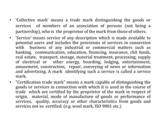 • ‘Collective mark’ means a trade mark distinguishing the goods or
services of members of an association of persons (not being a
partnership), who is the proprietor of the mark from those of others.
• ‘Service’ means service of any description which is made available to
potential users and includes the provisions of services in connection
with business of any industrial or commercial matters such as
banking, communication, education, financing, insurance, chit funds,
real estate, transport, storage, material treatment, processing, supply
of electrical or other energy, boarding, lodging, entertainment,
amusement, construction, repair, conveying of news or information
and advertising. A mark identifying such a service is called a service
mark.
• “Certification trade mark” means a mark capable of distinguishing the
goods or services in connection with which it is used in the course of
trade which are certified by the proprietor of the mark in respect of
origin, material, mode of manufacture of goods or performance of
services, quality, accuracy or other characteristics from goods and
services not so certified. (e.g. wool mark, ISO 9001 etc.)
 