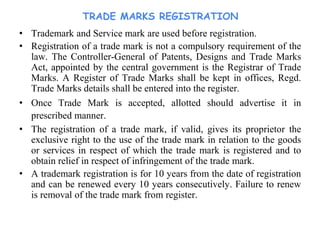 TRADE MARKS REGISTRATION
• Trademark and Service mark are used before registration.
• Registration of a trade mark is not a compulsory requirement of the
law. The Controller-General of Patents, Designs and Trade Marks
Act, appointed by the central government is the Registrar of Trade
Marks. A Register of Trade Marks shall be kept in offices, Regd.
Trade Marks details shall be entered into the register.
• Once Trade Mark is accepted, allotted should advertise it in
prescribed manner.
• The registration of a trade mark, if valid, gives its proprietor the
exclusive right to the use of the trade mark in relation to the goods
or services in respect of which the trade mark is registered and to
obtain relief in respect of infringement of the trade mark.
• A trademark registration is for 10 years from the date of registration
and can be renewed every 10 years consecutively. Failure to renew
is removal of the trade mark from register.
 
