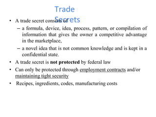 Trade
Secrets• A trade secret consists of
– a formula, device, idea, process, pattern, or compilation of
information that gives the owner a competitive advantage
in the marketplace,
– a novel idea that is not common knowledge and is kept in a
confidential state.
• A trade secret is not protected by federal law
• Can only be protected through employment contracts and/or
maintaining tight security
• Recipes, ingredients, codes, manufacturing costs
 