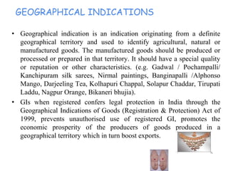 GEOGRAPHICAL INDICATIONS
• Geographical indication is an indication originating from a definite
geographical territory and used to identify agricultural, natural or
manufactured goods. The manufactured goods should be produced or
processed or prepared in that territory. It should have a special quality
or reputation or other characteristics. (e.g. Gadwal / Pochampalli/
Kanchipuram silk sarees, Nirmal paintings, Banginapalli /Alphonso
Mango, Darjeeling Tea, Kolhapuri Chappal, Solapur Chaddar, Tirupati
Laddu, Nagpur Orange, Bikaneri bhujia).
• GIs when registered confers legal protection in India through the
Geographical Indications of Goods (Registration & Protection) Act of
1999, prevents unauthorised use of registered GI, promotes the
economic prosperity of the producers of goods produced in a
geographical territory which in turn boost exports.
 