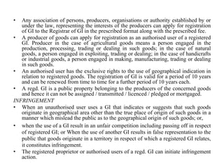 • Any association of persons, producers, organisations or authority established by or
under the law, representing the interests of the producers can apply for registration
of GI to the Registrar of GI in the prescribed format along with the prescribed fee.
• A producer of goods can apply for registration as an authorised user of a registered
GI. Producer in the case of agricultural goods means a person engaged in the
production, processing, trading or dealing in such goods; in the case of natural
goods, a person engaged in exploiting, trading or dealing; in the case of handicrafts
or industrial goods, a person engaged in making, manufacturing, trading or dealing
in such goods.
• An authorised user has the exclusive rights to the use of geographical indication in
relation to registered goods. The registration of GI is valid for a period of 10 years
and can be renewed from time to time for a further period of 10 years each.
• A regd. GI is a public property belonging to the producers of the concerned goods
and hence it can not be assigned / transmitted / licenced / pledged or mortgaged.
INFRINGEMENT
• When an unauthorised user uses a GI that indicates or suggests that such goods
originate in geographical area other than the true place of origin of such goods in a
manner which mislead the public as to the geographical origin of such goods; or,
• when the use of a GI result in an unfair competition including passing off in respect
of registered GI; or When the use of another GI results in false representation to the
public that goods originate in a territory in respect of which a registered GI relates,
it constitutes infringement.
• The registered proprietor or authorised users of a regd. GI can initiate infringement
action.
 