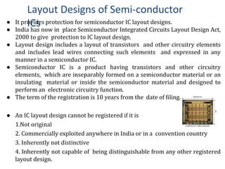 Layout Designs of Semi-conductor
ICs● It provides protection for semiconductor IC layout designs.
● India has now in place Semiconductor Integrated Circuits Layout Design Act,
2000 to give protection to IC layout design.
● Layout design includes a layout of transistors and other circuitry elements
and includes lead wires connecting such elements and expressed in any
manner in a semiconductor IC.
● Semiconductor IC is a product having transistors and other circuitry
elements, which are inseparably formed on a semiconductor material or an
insulating material or inside the semiconductor material and designed to
perform an electronic circuitry function.
● The term of the registration is 10 years from the date of filing.
● An IC layout design cannot be registered if it is
1.Not original
2. Commercially exploited anywhere in India or in a convention country
3. Inherently not distinctive
4. Inherently not capable of being distinguishable from any other registered
layout design.
 