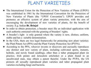 PLANT VARIETIES
★ The International Union for the Protection of New Varieties of Plants (UPOV)
was established in 1961 by the International Convention for the Protection of
New Varieties of Plants (the “UPOV Convention”). UPOV provides and
promotes an effective system of plant variety protection, with the aim of
encouraging the development of new varieties of plants, for the benefit of
society. E.g. Indian Bt. Brinjal
★ In order to obtain protection, a breeder must file an individual application with
each authority entrusted with the granting of breeders’ rights.
★ A breeder’s right is only granted where the variety is new, distinct, uniform,
stable and has a suitable denomination.
★ In the USA, there are two legal frameworks for protecting new plant varieties:
the Plant Patent Act (PPA) and the Plant Variety Protection Act (PVPA).
★ According to the PPA, whoever invents or discovers and asexually reproduces
any distinct and new variety of plant, including cultivated sports, mutants,
hybrids, and newly found seedlings, other than a tuber propagated plant (in
practice, Irish potato and Jerusalem artichoke) or a plant found in an
uncultivated state, may obtain a patent therefor. Under the PVPA, the US
protects all sexually reproduced plant varieties and tuber propagated plant
varieties excluding fungi and bacteria.
 