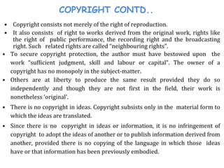 COPYRIGHT CONTD..
• Copyright consists not merely of the right of reproduction.
• It also consists of right to works derived from the original work, rights like
the right of public performance, the recording right and the broadcasting
right. Such related rights are called “neighbouring rights”.
• To secure copyright protection, the author must have bestowed upon the
work “sufficient judgment, skill and labour or capital”. The owner of a
copyright has no monopoly in the subject-matter.
• Others are at liberty to produce the same result provided they do so
independently and though they are not first in the field, their work is
nonetheless ‘original’.
• There is no copyright in ideas. Copyright subsists only in the material form to
which the ideas are translated.
• Since there is no copyright in ideas or information, it is no infringement of
copyright to adopt the ideas of another or to publish information derived from
another, provided there is no copying of the language in which those ideas
have or that information has been previously embodied.
 
