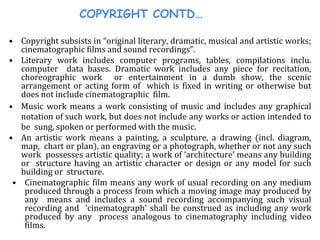 COPYRIGHT CONTD…
• Copyright subsists in “original literary, dramatic, musical and artistic works;
cinematographic films and sound recordings”.
• Literary work includes computer programs, tables, compilations inclu.
computer data bases. Dramatic work includes any piece for recitation,
choreographic work or entertainment in a dumb show, the scenic
arrangement or acting form of which is fixed in writing or otherwise but
does not include cinematographic film.
• Music work means a work consisting of music and includes any graphical
notation of such work, but does not include any works or action intended to
be sung, spoken or performed with the music.
• An artistic work means a painting, a sculpture, a drawing (incl. diagram,
map, chart or plan), an engraving or a photograph, whether or not any such
work possesses artistic quality; a work of ‘architecture’ means any building
or structure having an artistic character or design or any model for such
building or structure.
• Cinematographic film means any work of usual recording on any medium
produced through a process from which a moving image may produced by
any means and includes a sound recording accompanying such visual
recording and ‘cinematograph’ shall be construed as including any work
produced by any process analogous to cinematography including video
films.
 