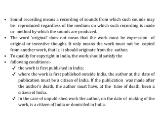 • Sound recording means a recording of sounds from which such sounds may
be reproduced regardless of the medium on which such recording is made
or method by which the sounds are produced.
• The word ‘original’ does not mean that the work must be expression of
original or inventive thought. It only means the work must not be copied
from another work, that is, it should originate from the author.
• To qualify for copyright in India, the work should satisfy the
• following conditions:-
✔ the work is first published in India;
✔ where the work is first published outside India, the author at the date of
publication must be a citizen of India. If the publication was made after
the author’s death, the author must have, at the time of death, been a
citizen of India.
✔ In the case of unpublished work the author, on the date of making of the
work, is a citizen of India or domiciled in India.
 