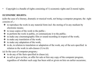 • Copyright is a bundle of rights consisting of 1) economic rights and 2) moral rights.
ECONOMIC RIGHTS:
(a)In the case of a literary, dramatic or musical work, not being a computer program, the right
consists of ,-
❖ to reproduce the work in any material form incl. the storing of in any medium by
electronic means;
❖ to issue copies of the work to the public ;
❖ to perform the work in public, or communicate it to the public;
❖ to make any cinematographic film or sound recording in respect of the work;
❖ to make any translation of the work;
❖ to make any adaptation of the work;
❖ to do, in relation to translation or adaptation of the work, any of the acts specified in
relation to the work in sub-clauses (1) to (6)
(a) In the case of computer program,-
★ to do any of the facts specified in clause (a);
★ to sell or give on hire, or offer for sale or hire any copy of the computer program,
regardless of whether such copy has been sold or given on hire on earlier occasions;
 