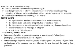 (e)in the case of a sound recording,-
★ to make any other sound recording embodying it;
★ to sell or give on hire, or offer for sale or hire, any copy of the sound recording
regardless of whether such copy has been sold or given on hire on earlier occasions;
★ to communicate the sound recording to the public.
MORAL RIGHTS:
○ the right to decide whether to publish or not to publish the work;
○ the right to claim authorship of a published or exhibited work;
○ the right to prevent alteration and other actions that may damage the author’s
○ honour or reputation – the right of integrity;
○ to restrain or claim damages.
TERM (Period) OF COPYRIGHT
• In the case of any literary, dramatic, musical or a artistic work (other than a
photograph), life time of the author + 60 years.
• In the case of photograph, cine films, sound recording and Govt. Work, 60 years from
the beginning of the calendar year next following the year in which the work is first
published.
 