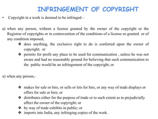 INFRINGEMENT OF COPYRIGHT
• Copyright in a work is deemed to be infringed –
a) when any person, without a license granted by the owner of the copyright or the
Registrar of copyrights or in contravention of the conditions of a license so granted or of
any condition imposed,
❖ does anything, the exclusive right to do is conferred upon the owner of
copyright; or
❖ permits for profit any place to be used for communication , unless he was not
aware and had no reasonable ground for believing that such communication to
the public would be an infringement of the copyright; or
a) when any person,-
❖ makes for sale or hire, or sells or lets for hire, or any way of trade displays or
offers for sale or hire; or
❖ distributes either for the purpose of trade or to such extent as to prejudicially
affect the owner of the copyright; or
❖ by way of trade exhibits in public; or
❖ imports into India, any infringing copies of the work.
 