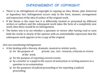 INFRINGEMENT OF COPYRIGHT
..• There is no infringement of copyright in copying an idea, theme, plot, historical
or legendary fact. Infringement occurs only in the form, manner, arrangement
and expression of the idea of author of the original work.
• If the theme is the same but it is differently treated or presented by different
writers or authors and the subsequent work takes the form of a completely new
work, then there would be no infringement.
• The better test is to see whether a spectator or viewer after having read or seen
both the works is clearly of the opinion with an unmistakable expression that the
subsequent work appears to be a copy of the original.
Acts not constituting infringement:
• A fair dealing with a literary, dramatic, musical or artistic work,-
❏ for the purpose of private use, incl. research, criticism or review
of the work.
❏ for the purpose of reporting current events.
❏ by a teacher or a pupil in the course of instruction or writing answers to a
question in an examination.
❏ for the purposes of judicial proceeding or for reporting a judicial
proceeding.
 