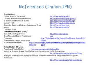 References (Indian IPR)
Organisations:
Central Board of Excise and
Customs Competition Commission
of India Confederation of Indian
Industry (CII)
Controller General of Patents, Designs and Trade
Marks
Copyright Office
Indian IPR Foundation (NIPO)
http://www.cbec.gov.in/
http://www.nipo.org.in/iplaws7.
htm http://www.ciionline.org/
http://www.patentoffice.nic.in/
http://copyright.gov.in/
http://www.nipo.org.in/
http://www.inregistry
.in/
Laws and Procedures:
Domain Name Registration
Draft Manual of Patent Practice and
Procedure http://ipindia.nic.in/ipr/patent/DraftPatent_Manual_20
08.pdf
http://www.patentoffice.nic.in/ipr/design/designs_filin
g.pdf
Guidelines for Design Registration `
IP Environment in India http://www.iprights.com/cms/templates/articles.aspx?articleid=324&z
oneid=2
Texts of India’s IPR Laws :
Patents and Trade Marks: http://www.nipo.org.in/iplaws.htm
Industrial Designs, Geographical Indications, Copyright and Unfair Competition:
http://www.nipo.org.in/iplawsmn2.htm
Biological Diversity, Plant Variety Protection, and Semiconductors & Integrated Circuits Layouts
Protection:
http://www.nipo.org.in/iplawsmn3.htm
 