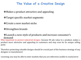 The Value of a Creative Design
❖Makes a product attractive and appealing
❖Target specific market segments
❖Create a new market niche
❖Strengthen brands
❖Launch a new style of products and increase consumer’s
demand
Why important to protect industrial designs: because ID ads value to a product, makes a
product more attractive and appealing to customers and may even be its unique selling
point
Therefore protecting valuable designs should be crucial part of the business strategy of any
designer or manufacturer
Licensing: you may be able to enter markets that you are otherwise unable to reach/serve
 