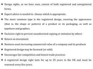 ❖ Design rights, as we have seen, consist of both registered and unregistered
forms.
❖ Expert advice is needed to choose which is appropriate.
❖ The more common type is the registered design, covering the appearance
(that is, the shape or pattern) of a product or its packaging, as well as
typefaces and graphics.
❖ Exclusive right to prevent unauthorized copying or imitation by others
❖ Return on investment
❖ Business asset increasing commercial value of a company and its products
❖ Registered design may be licensed (or sold)
❖ Encourages fair competition and honest trade practices
❖ A registered design right lasts for up to 25 years in the UK and must be
renewed every five years.
 
