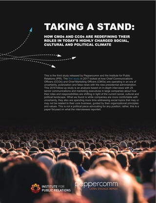 TAKING A STAND:
HOW CMOS AND CCOS ARE REDEFINING THEIR
ROLES IN TODAY’S HIGHLY CHARGED SOCIAL,
CULTURAL AND POLITICAL CLIMATE
This is the third study released by Peppercomm and the Institute for Public
Relations (IPR). The first study in 2017 looked at how Chief Communications
Officers (CCOs) and Chief Marketing Officers (CMOs) are operating in an era of
uncertainty, polarization and false news with the new presidential administration.
This 2018 follow-up study is an analysis based on in-depth interviews with 25
senior communications and marketing executives in large companies about how
their roles and responsibilities are shifting in light of the current social, cultural and
political landscape. What we found is while companies are more comfortable with
uncertainty, they also are spending more time addressing social topics that may or
may not be related to their core business, guided by their organizational principles
and values. This is not a political piece advocating for any position; rather, this is a
paper focused on what the interviewees reported.
 
