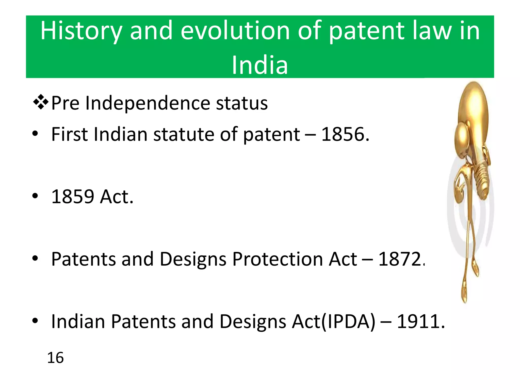 History and evolution of patent law in
India
Pre Independence status
• First Indian statute of patent – 1856.
• 1859 Act.
• Patents and Designs Protection Act – 1872.
• Indian Patents and Designs Act(IPDA) – 1911.
16
 