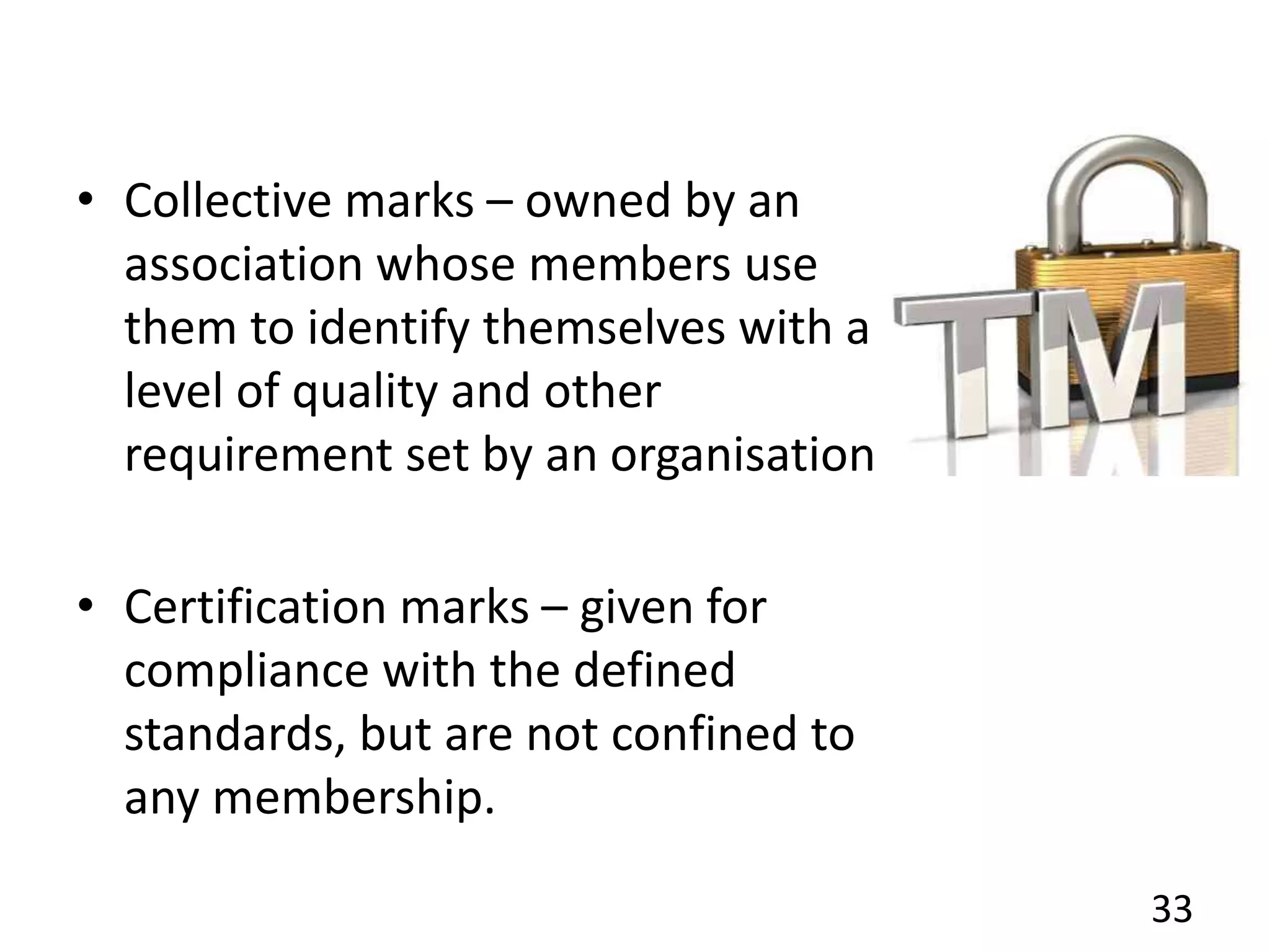 • Collective marks – owned by an
association whose members use
them to identify themselves with a
level of quality and other
requirement set by an organisation.
• Certification marks – given for
compliance with the defined
standards, but are not confined to
any membership.
33
 