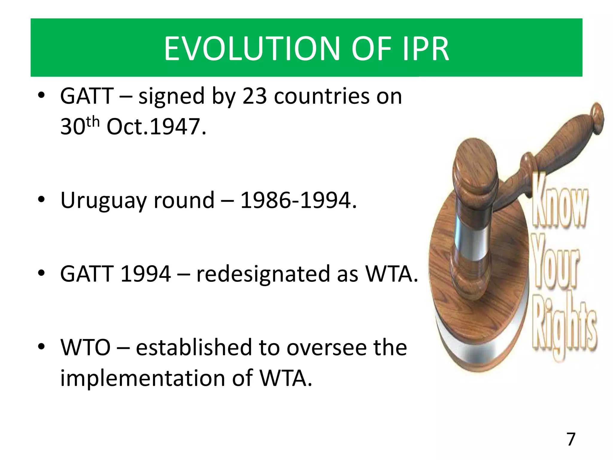 EVOLUTION OF IPR
• GATT – signed by 23 countries on
30th Oct.1947.
• Uruguay round – 1986-1994.
• GATT 1994 – redesignated as WTA.
• WTO – established to oversee the
implementation of WTA.
7
 