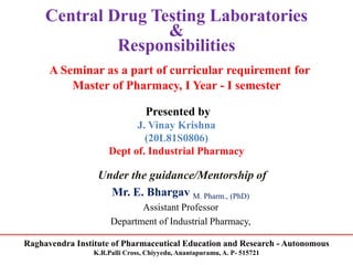 Raghavendra Institute of Pharmaceutical Education and Research - Autonomous
K.R.Palli Cross, Chiyyedu, Anantapuramu, A. P- 515721
Central Drug Testing Laboratories
&
Responsibilities
A Seminar as a part of curricular requirement for
Master of Pharmacy, I Year - I semester
Presented by
J. Vinay Krishna
(20L81S0806)
Dept of. Industrial Pharmacy
Under the guidance/Mentorship of
Mr. E. Bhargav M. Pharm., (PhD)
Assistant Professor
Department of Industrial Pharmacy,
 