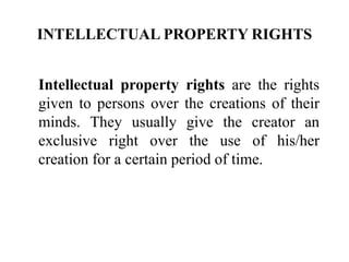 INTELLECTUAL PROPERTY RIGHTS
Intellectual property rights are the rights
given to persons over the creations of their
minds. They usually give the creator an
exclusive right over the use of his/her
creation for a certain period of time.
 