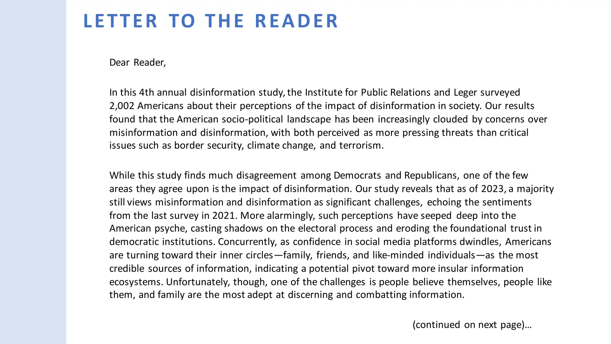 Dear Reader,
In this 4th annual disinformation study, the Institute for Public Relations and Leger surveyed
2,002 Americans about their perceptions of the impact of disinformation in society. Our results
found that the American socio-political landscape has been increasingly clouded by concerns over
misinformation and disinformation, with both perceived as more pressing threats than critical
issues such as border security, climate change, and terrorism.
While this study finds much disagreement among Democrats and Republicans, one of the few
areas they agree upon is the impact of disinformation. Our study reveals that as of 2023, a majority
still views misinformation and disinformation as significant challenges, echoing the sentiments
from the last survey in 2021. More alarmingly, such perceptions have seeped deep into the
American psyche, casting shadows on the electoral process and eroding the foundational trust in
democratic institutions. Concurrently, as confidence in social media platforms dwindles, Americans
are turning toward their inner circles—family, friends, and like-minded individuals—as the most
credible sources of information, indicating a potential pivot toward more insular information
ecosystems. Unfortunately, though, one of the challenges is people believe themselves, people like
them, and family are the most adept at discerning and combatting information.
(continued on next page)…
LETTER TO THE READER
 