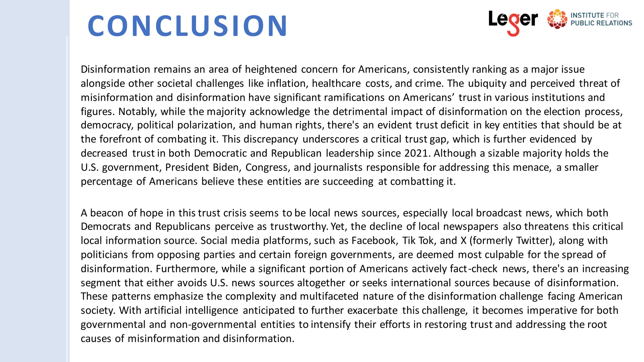 Disinformation remains an area of heightened concern for Americans, consistently ranking as a major issue
alongside other societal challenges like inflation, healthcare costs, and crime. The ubiquity and perceived threat of
misinformation and disinformation have significant ramifications on Americans’ trust in various institutions and
figures. Notably, while the majority acknowledge the detrimental impact of disinformation on the election process,
democracy, political polarization, and human rights, there's an evident trust deficit in key entities that should be at
the forefront of combating it. This discrepancy underscores a critical trust gap, which is further evidenced by
decreased trust in both Democratic and Republican leadership since 2021. Although a sizable majority holds the
U.S. government, President Biden, Congress, and journalists responsible for addressing this menace, a smaller
percentage of Americans believe these entities are succeeding at combatting it.
A beacon of hope in this trust crisis seems to be local news sources, especially local broadcast news, which both
Democrats and Republicans perceive as trustworthy. Yet, the decline of local newspapers also threatens this critical
local information source. Social media platforms, such as Facebook, Tik Tok, and X (formerly Twitter), along with
politicians from opposing parties and certain foreign governments, are deemed most culpable for the spread of
disinformation. Furthermore, while a significant portion of Americans actively fact-check news, there's an increasing
segment that either avoids U.S. news sources altogether or seeks international sources because of disinformation.
These patterns emphasize the complexity and multifaceted nature of the disinformation challenge facing American
society. With artificial intelligence anticipated to further exacerbate this challenge, it becomes imperative for both
governmental and non-governmental entities to intensify their efforts in restoring trust and addressing the root
causes of misinformation and disinformation.
CONCLUSION
 
