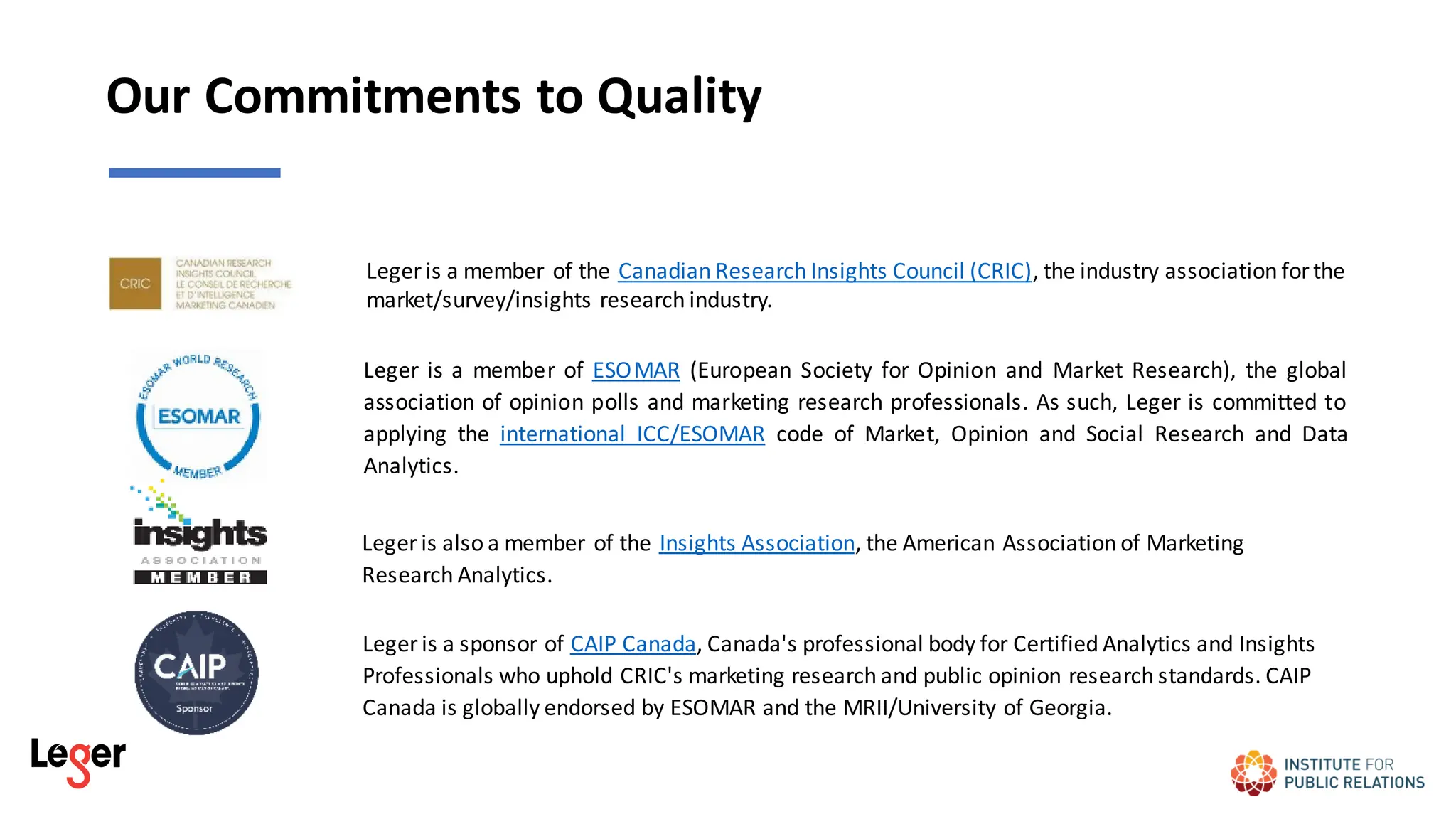 Our Commitments to Quality
Leger is a member of ESOMAR (European Society for Opinion and Market Research), the global
association of opinion polls and marketing research professionals. As such, Leger is committed to
applying the international ICC/ESOMAR code of Market, Opinion and Social Research and Data
Analytics.
Leger is also a member of the Insights Association, the American Association of Marketing
Research Analytics.
Leger is a member of the Canadian Research Insights Council (CRIC), the industry association forthe
market/survey/insights research industry.
Leger is a sponsor of CAIP Canada, Canada's professional body for Certified Analytics and Insights
Professionals who uphold CRIC's marketing research and public opinion research standards. CAIP
Canada is globally endorsed by ESOMAR and the MRII/University of Georgia.
 