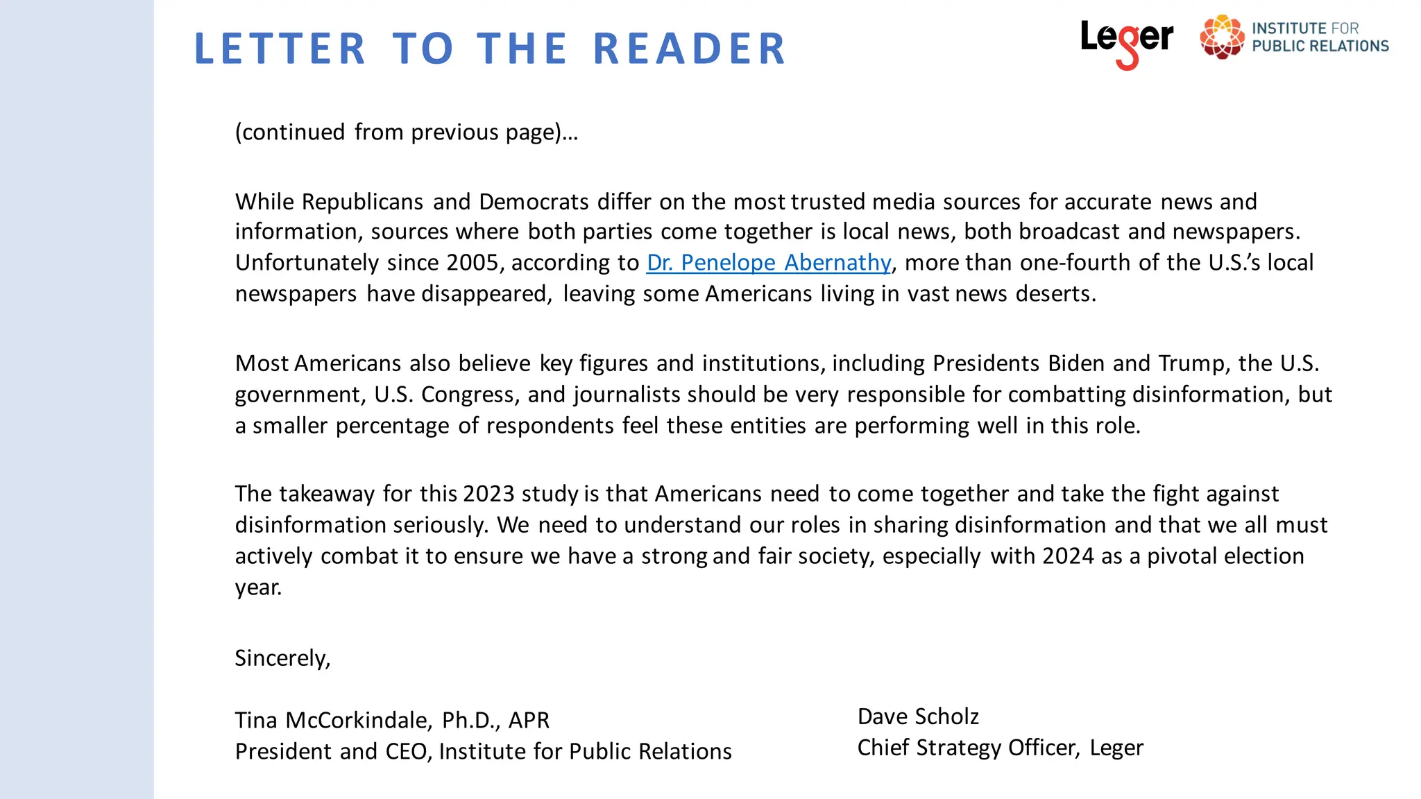 LETTER TO THE READER
(continued from previous page)…
While Republicans and Democrats differ on the most trusted media sources for accurate news and
information, sources where both parties come together is local news, both broadcast and newspapers.
Unfortunately since 2005, according to Dr. Penelope Abernathy, more than one-fourth of the U.S.’s local
newspapers have disappeared, leaving some Americans living in vast news deserts.
Most Americans also believe key figures and institutions, including Presidents Biden and Trump, the U.S.
government, U.S. Congress, and journalists should be very responsible for combatting disinformation, but
a smaller percentage of respondents feel these entities are performing well in this role.
The takeaway for this 2023 study is that Americans need to come together and take the fight against
disinformation seriously. We need to understand our roles in sharing disinformation and that we all must
actively combat it to ensure we have a strong and fair society, especially with 2024 as a pivotal election
year.
Sincerely,
Tina McCorkindale, Ph.D., APR
President and CEO, Institute for Public Relations
Dave Scholz
Chief Strategy Officer, Leger
 