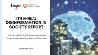 4th ANNUAL
DISINFORMATION IN
SOCIETY REPORT
A Survey of How 2,002 Americans Perceive
Intentionally Misleading News or Information
By the Institute for Public Relations and Leger
November2023
 