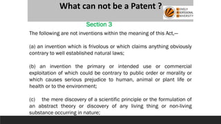 What can not be a Patent ?
The following are not inventions within the meaning of this Act,—
(a) an invention which is frivolous or which claims anything obviously
contrary to well established natural laws;
(b) an invention the primary or intended use or commercial
exploitation of which could be contrary to public order or morality or
which causes serious prejudice to human, animal or plant life or
health or to the environment;
(c) the mere discovery of a scientific principle or the formulation of
an abstract theory or discovery of any living thing or non-living
substance occurring in nature;
Section 3
 
