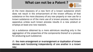 What can not be a Patent ?
d) the mere discovery of a new form of a known substance which
does not result in the enhancement of the known efficacy of that
substance or the mere discovery of any new property or new use for a
known substance or of the mere use of a known process, machine or
apparatus unless such known process results in a new product or
employs at least one new reactant.
(e) a substance obtained by a mere admixture resulting only in the
aggregation of the properties of the components thereof or a process
for producing such substance;
(f) the mere arrangement or re-arrangement or duplication of known
devices each functioning independently of one another in a known
way;
 