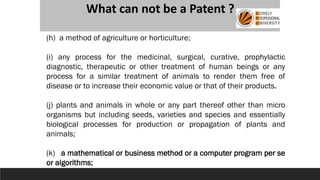 What can not be a Patent ?
(h) a method of agriculture or horticulture;
(i) any process for the medicinal, surgical, curative, prophylactic
diagnostic, therapeutic or other treatment of human beings or any
process for a similar treatment of animals to render them free of
disease or to increase their economic value or that of their products.
(j) plants and animals in whole or any part thereof other than micro
organisms but including seeds, varieties and species and essentially
biological processes for production or propagation of plants and
animals;
(k) a mathematical or business method or a computer program per se
or algorithms;
 