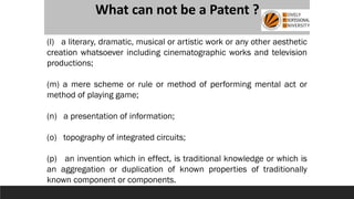 What can not be a Patent ?
(l) a literary, dramatic, musical or artistic work or any other aesthetic
creation whatsoever including cinematographic works and television
productions;
(m) a mere scheme or rule or method of performing mental act or
method of playing game;
(n) a presentation of information;
(o) topography of integrated circuits;
(p) an invention which in effect, is traditional knowledge or which is
an aggregation or duplication of known properties of traditionally
known component or components.
 