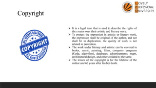 ➢ It is a legal term that is used to describe the rights of
the creator over their artistic and literary work.
➢ To protect the expression in artistic or literary work,
the expression shall be original of the author, and not
shall be in duplication, the quality of work is not
related to protection.
➢ The work under literary and artistic can be covered in
books, music, painting, films, computer programs
(Code, algorithm), databases, advertisements, maps,
architectural design, and others related to the same.
➢ The tenure of the copyright is for the lifetime of the
author and 60 years after his/her death.
Copyright
 