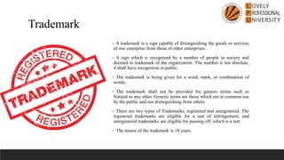 ➢ A trademark is a sign capable of distinguishing the goods or services
of one enterprise from those of other enterprises.
➢ A sign which is recognized by a number of people in society and
deemed to trademark of the organization. The number is not absolute,
it shall have recognition in public.
➢ The trademark is being given for a word, mark, or combination of
words.
➢ The trademark shall not be provided for generic terms such as
Natural or any other. Generic terms are those which are in common use
by the public and not distinguishing from others.
➢ There are two types of Trademarks, registered and unregistered. The
registered trademarks are eligible for a suit of infringement, and
unregistered trademarks are eligible for passing off, which is a tort.
➢ The tenure of the trademark is 10 years.
Trademark
 