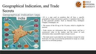 ➢ GI is a sign used on products that all have a specific
geographical origin and possess quality or reputation that is due
to that particular product. Such as Basmati Rice, Kolhapuri
Chappal, Champagne, etc.
➢ The tenure of the GI tag is for 10 years, which is eligible for
renewal.
➢ Trade secrets are information that is kept secret, and has a
commercial value in the market, and the owner of such
information takes reasonable steps to keep it secret.
➢ The trade secret is provided for any formula or recipe for some
food item. For exp. Coca-Cola has protected its recipe as a trade
secret for its soft drink product.
Geographical Indication, and Trade
Secrets
 