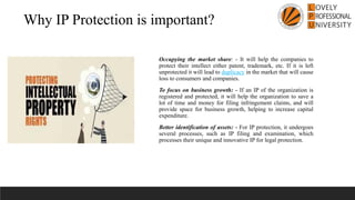 Why IP Protection is important?
Occupying the market share: - It will help the companies to
protect their intellect either patent, trademark, etc. If it is left
unprotected it will lead to duplicacy in the market that will cause
loss to consumers and companies.
To focus on business growth: - If an IP of the organization is
registered and protected, it will help the organization to save a
lot of time and money for filing infringement claims, and will
provide space for business growth, helping to increase capital
expenditure.
Better identification of assets: - For IP protection, it undergoes
several processes, such as IP filing and examination, which
processes their unique and innovative IP for legal protection.
 