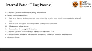 Internal Patent Filing Process
➢ Annexure 1 (Invention disclosure form) filling and submission.
➢ What is expected in Annexure 1:
i. State art or the prior art i.e., comparison based on novelty, inventive step, non-obviousness defending proposed
idea.
ii. Working of the prototype in detail along with the working of each component.
iii. Block diagram or flow diagram
iv. Outcome from the prototype of the invention.
➢ Annexure 1 (invention disclosure form) is to be downloaded from the UMS.
➢ Annexure filling is an important task and should be completely filled before submitting any idea request.
➢ Annexure 1 format.
 