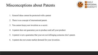 Misconceptions about Patents
1. General ideas cannot be protected with a patent
2. There is no concept of international patent.
3. You cannot keep your invention as a secret.
4. A patent does not guarantee you to produce and sell your product.
5. A patent is not a guarantee that your are not infringing someone else’s patent.
6. A patent doe not create market demand for your invention.
 