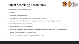 Patent information can be searched byusing:
➢ Keyword
➢ International Patent Classification
➢ Dates (e.g. priority date, application date, publicationdate, grant date)
➢ Patent reference or identification number (application number, publication number, patent number)
➢ Names of applicants/assignees or inventors
➢ Boolean Operators (AND, OR, ANDNOT)
➢ Truncations: primary root by using an operator called a wildcard, usually an asterisk (*), a question mark(?).
➢ Nesting: Use of parentheses ( ) to organizesearch
➢ Phrases: Use of quotation marks (“ ”) to surround a single search
Patent Searching Techniques
 