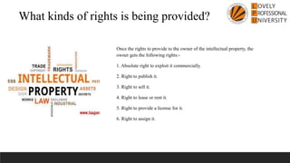 What kinds of rights is being provided?
Once the rights to provide to the owner of the intellectual property, the
owner gets the following rights:-
1. Absolute right to exploit it commercially.
2. Right to publish it.
3. Right to sell it.
4. Right to lease or rent it.
5. Right to provide a license for it.
6. Right to assign it.
 
