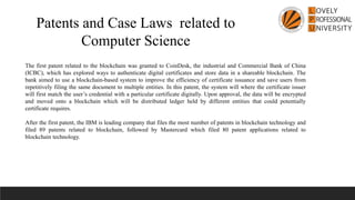 Patents and Case Laws related to
Computer Science
The first patent related to the blockchain was granted to CoinDesk, the industrial and Commercial Bank of China
(ICBC), which has explored ways to authenticate digital certificates and store data in a shareable blockchain. The
bank aimed to use a blockchain-based system to improve the efficiency of certificate issuance and save users from
repetitively filing the same document to multiple entities. In this patent, the system will where the certificate issuer
will first match the user’s credential with a particular certificate digitally. Upon approval, the data will be encrypted
and moved onto a blockchain which will be distributed ledger held by different entities that could potentially
certificate requires.
After the first patent, the IBM is leading company that files the most number of patents in blockchain technology and
filed 89 patents related to blockchain, followed by Mastercard which filed 80 patent applications related to
blockchain technology.
 
