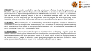 IN393093 This patent provides a method for improving advertisement efficiency through the implementation of
blockchain technology. The method of the present invention facilitates an advertiser to place an advertisement with
prioritized criteria to improve a transparent transaction and return on the investment. The request is to be transferred
from the advertisement integration module to SSP on an automated assessment basis, and the shortlisted
advertisement is to be broadcasted over the advertisement integration module. The advertisement data is then
transmitted to the approved digital platforms and real-time user response data from the approved digital platform.
US10649988B1, Artificial intelligence, and machine learning infrastructure, this patent is related to an infrastructure
system based on artificial intelligence and machine learning which includes one or more storage systems comprising
one or more storage devices, and one or more graphical processing units which are configured to communicate with
one or more storage system over a communication fabric.
US20220058569A1, A value chain system that provides recommendations for designing a logistics system that
includes a machine learning system that trains machine-learning models for output logistics design recommendations
based on training data sets that define one or more features of the logistic system, the artificial intelligence present in
the invention receives a request for a logistics system design recommendation and determines the logistics system
design recommendation based on one or more of the machine learned models and the request.
 